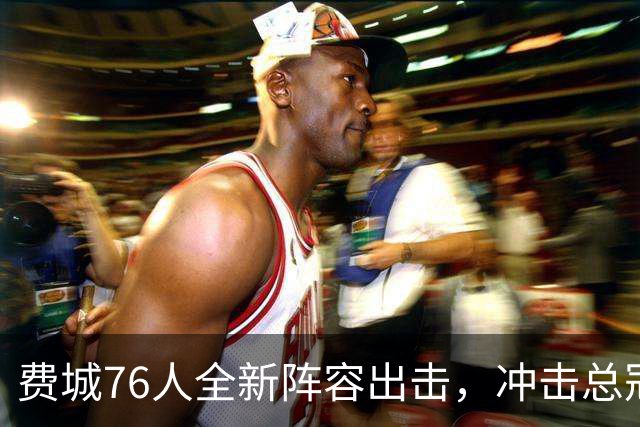 费城76人全新阵容出击，冲击总冠军之路开启